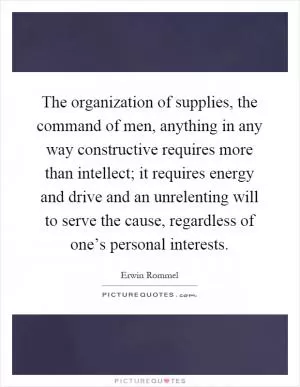The organization of supplies, the command of men, anything in any way constructive requires more than intellect; it requires energy and drive and an unrelenting will to serve the cause, regardless of one’s personal interests Picture Quote #1