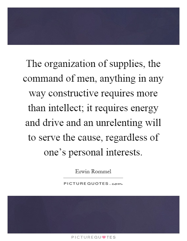 The organization of supplies, the command of men, anything in any way constructive requires more than intellect; it requires energy and drive and an unrelenting will to serve the cause, regardless of one's personal interests Picture Quote #1