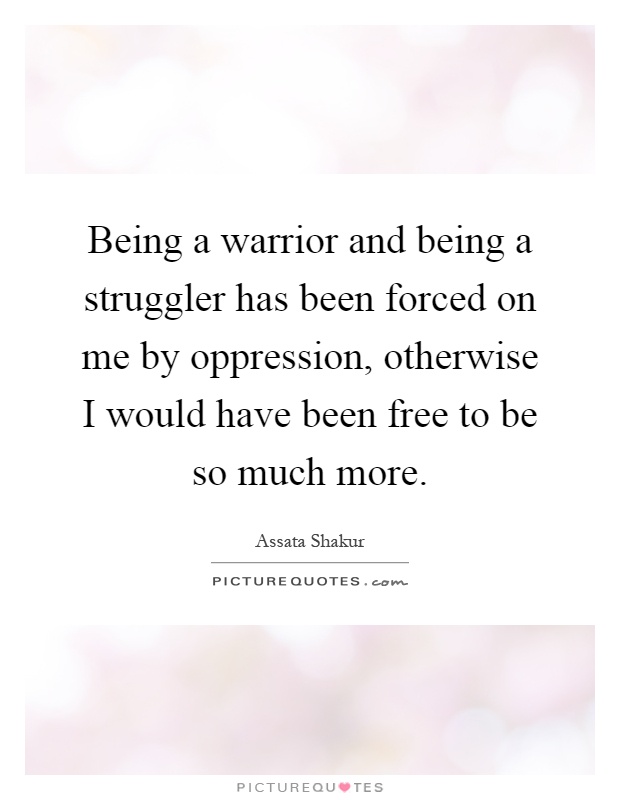 Being a warrior and being a struggler has been forced on me by oppression, otherwise I would have been free to be so much more Picture Quote #1