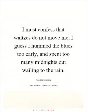 I must confess that waltzes do not move me, I guess I hummed the blues too early, and spent too many midnights out wailing to the rain Picture Quote #1