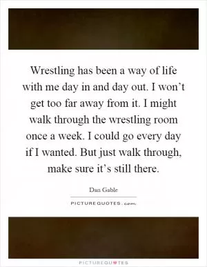 Wrestling has been a way of life with me day in and day out. I won’t get too far away from it. I might walk through the wrestling room once a week. I could go every day if I wanted. But just walk through, make sure it’s still there Picture Quote #1