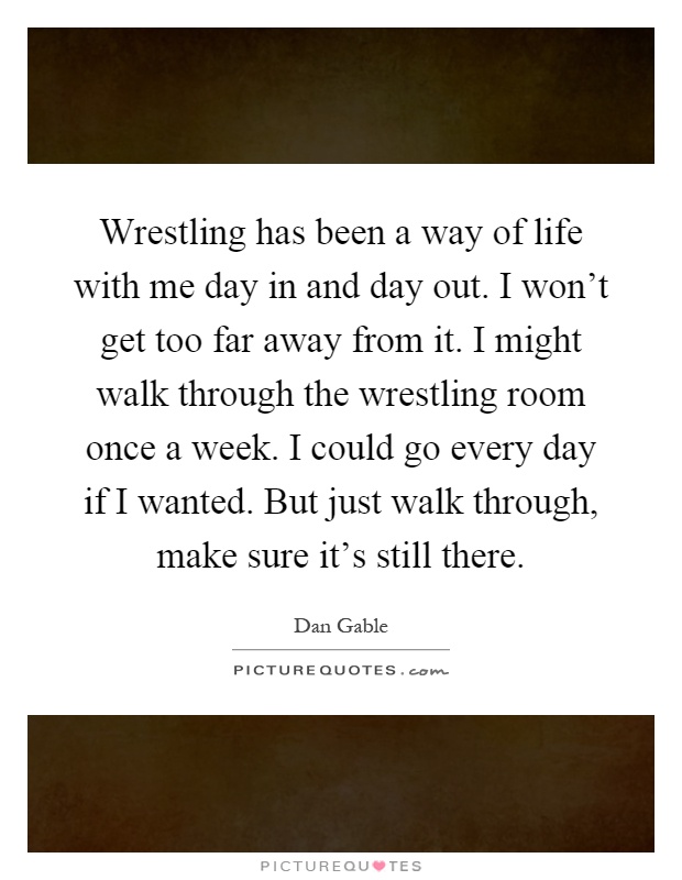 Wrestling has been a way of life with me day in and day out. I won't get too far away from it. I might walk through the wrestling room once a week. I could go every day if I wanted. But just walk through, make sure it's still there Picture Quote #1