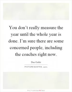 You don’t really measure the year until the whole year is done. I’m sure there are some concerned people, including the coaches right now Picture Quote #1