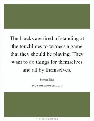 The blacks are tired of standing at the touchlines to witness a game that they should be playing. They want to do things for themselves and all by themselves Picture Quote #1