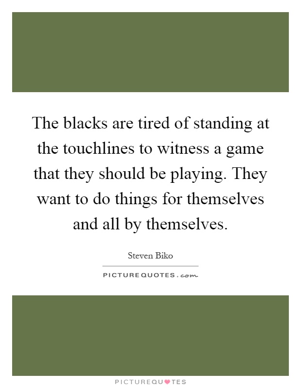 The blacks are tired of standing at the touchlines to witness a game that they should be playing. They want to do things for themselves and all by themselves Picture Quote #1
