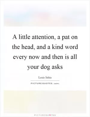 A little attention, a pat on the head, and a kind word every now and then is all your dog asks Picture Quote #1