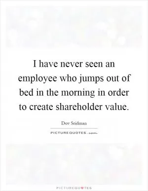 I have never seen an employee who jumps out of bed in the morning in order to create shareholder value Picture Quote #1