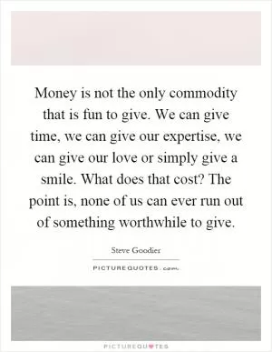 Money is not the only commodity that is fun to give. We can give time, we can give our expertise, we can give our love or simply give a smile. What does that cost? The point is, none of us can ever run out of something worthwhile to give Picture Quote #1