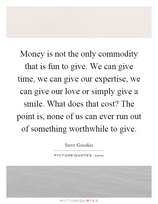 Money is not the only commodity that is fun to give. We can give time, we can give our expertise, we can give our love or simply give a smile. What does that cost? The point is, none of us can ever run out of something worthwhile to give Picture Quote #1