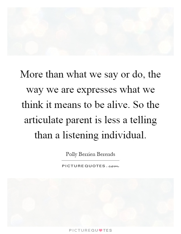 More than what we say or do, the way we are expresses what we think it means to be alive. So the articulate parent is less a telling than a listening individual Picture Quote #1