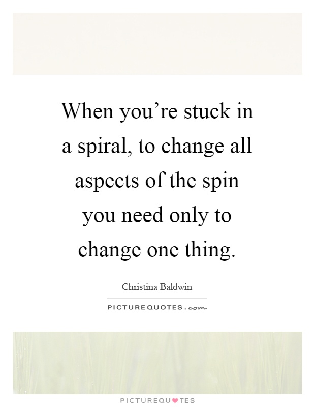 When you're stuck in a spiral, to change all aspects of the spin you need only to change one thing Picture Quote #1