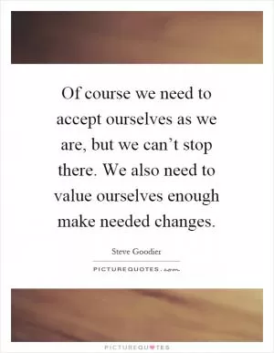 Of course we need to accept ourselves as we are, but we can’t stop there. We also need to value ourselves enough make needed changes Picture Quote #1