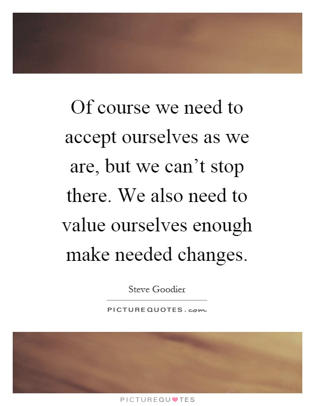 Of course we need to accept ourselves as we are, but we can't stop there. We also need to value ourselves enough make needed changes Picture Quote #1