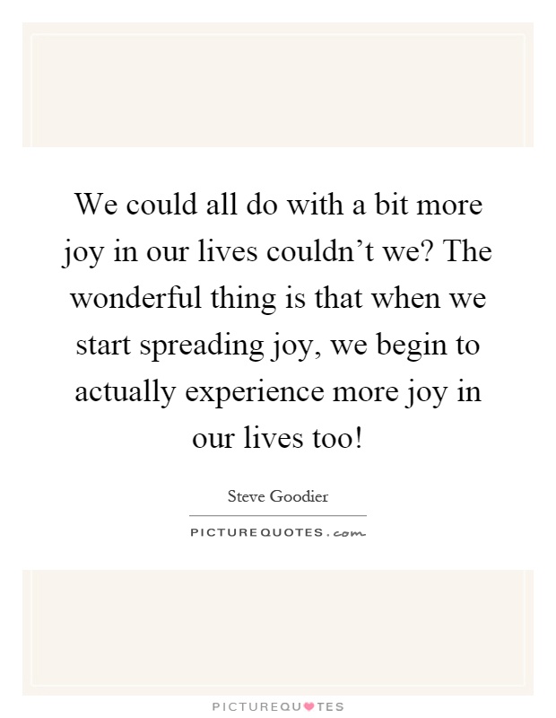 We could all do with a bit more joy in our lives couldn't we? The wonderful thing is that when we start spreading joy, we begin to actually experience more joy in our lives too! Picture Quote #1