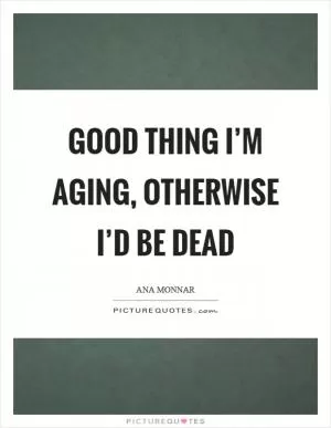 Good thing I’m aging, otherwise I’d be dead Picture Quote #1