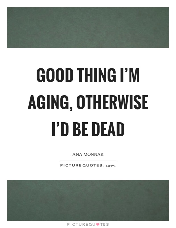 Good thing I'm aging, otherwise I'd be dead Picture Quote #1