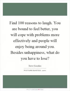 Find 100 reasons to laugh. You are bound to feel better, you will cope with problems more effectively and people will enjoy being around you. Besides unhappiness, what do you have to lose? Picture Quote #1