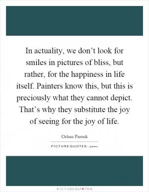 In actuality, we don’t look for smiles in pictures of bliss, but rather, for the happiness in life itself. Painters know this, but this is preciously what they cannot depict. That’s why they substitute the joy of seeing for the joy of life Picture Quote #1