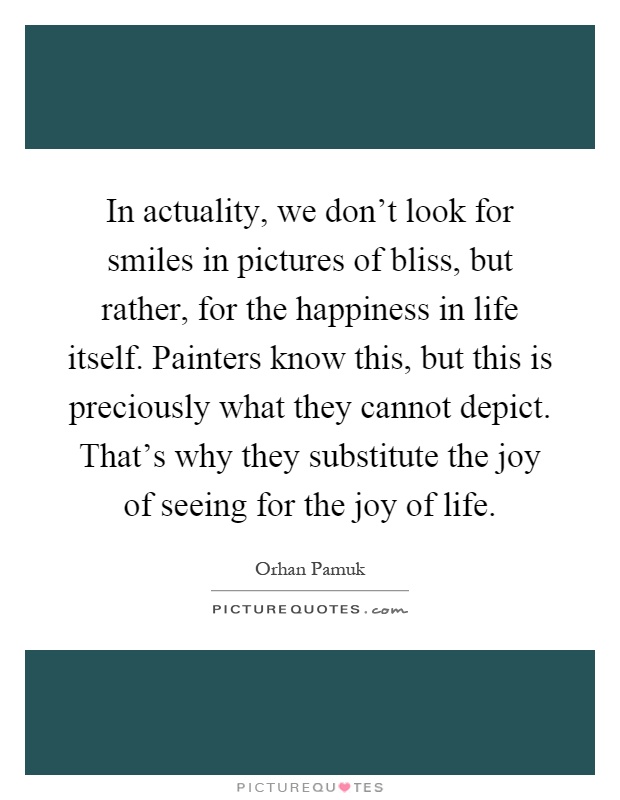 In actuality, we don't look for smiles in pictures of bliss, but rather, for the happiness in life itself. Painters know this, but this is preciously what they cannot depict. That's why they substitute the joy of seeing for the joy of life Picture Quote #1