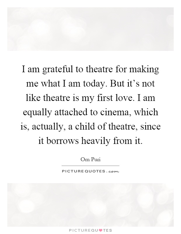 I am grateful to theatre for making me what I am today. But it's not like theatre is my first love. I am equally attached to cinema, which is, actually, a child of theatre, since it borrows heavily from it Picture Quote #1
