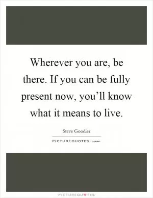 Wherever you are, be there. If you can be fully present now, you’ll know what it means to live Picture Quote #1