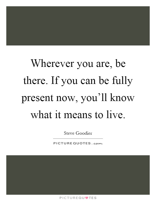 Wherever you are, be there. If you can be fully present now, you'll know what it means to live Picture Quote #1