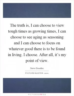 The truth is, I can choose to view tough times as growing times, I can choose to see aging as seasoning and I can choose to focus on whatever good there is to be found in living. I choose. After all, it’s my point of view Picture Quote #1
