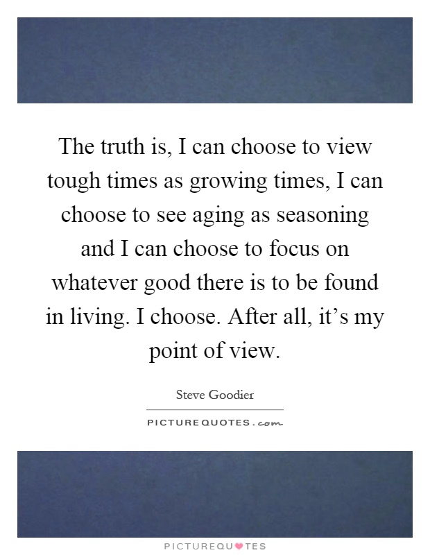 The truth is, I can choose to view tough times as growing times, I can choose to see aging as seasoning and I can choose to focus on whatever good there is to be found in living. I choose. After all, it's my point of view Picture Quote #1
