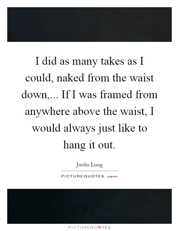 I did as many takes as I could, naked from the waist down,... If I was framed from anywhere above the waist, I would always just like to hang it out Picture Quote #1