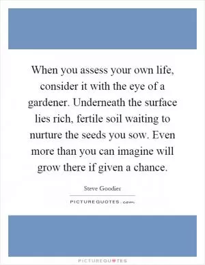 When you assess your own life, consider it with the eye of a gardener. Underneath the surface lies rich, fertile soil waiting to nurture the seeds you sow. Even more than you can imagine will grow there if given a chance Picture Quote #1