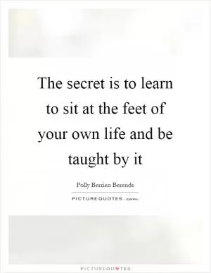 The secret is to learn to sit at the feet of your own life and be taught by it Picture Quote #1