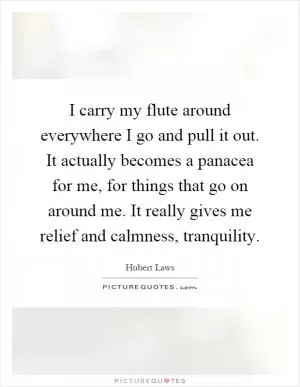 I carry my flute around everywhere I go and pull it out. It actually becomes a panacea for me, for things that go on around me. It really gives me relief and calmness, tranquility Picture Quote #1