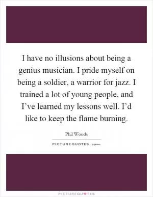 I have no illusions about being a genius musician. I pride myself on being a soldier, a warrior for jazz. I trained a lot of young people, and I’ve learned my lessons well. I’d like to keep the flame burning Picture Quote #1