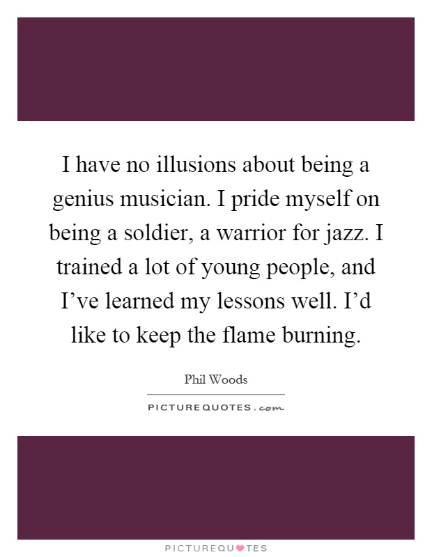 I have no illusions about being a genius musician. I pride myself on being a soldier, a warrior for jazz. I trained a lot of young people, and I've learned my lessons well. I'd like to keep the flame burning Picture Quote #1