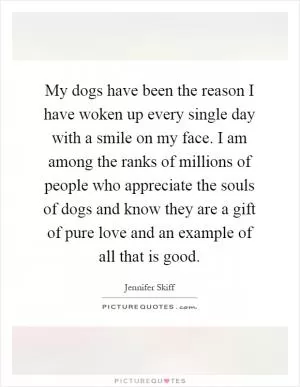 My dogs have been the reason I have woken up every single day with a smile on my face. I am among the ranks of millions of people who appreciate the souls of dogs and know they are a gift of pure love and an example of all that is good Picture Quote #1