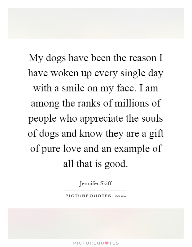My dogs have been the reason I have woken up every single day with a smile on my face. I am among the ranks of millions of people who appreciate the souls of dogs and know they are a gift of pure love and an example of all that is good Picture Quote #1