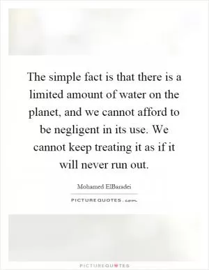 The simple fact is that there is a limited amount of water on the planet, and we cannot afford to be negligent in its use. We cannot keep treating it as if it will never run out Picture Quote #1
