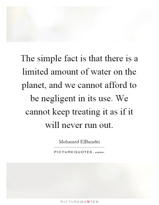 The simple fact is that there is a limited amount of water on the planet, and we cannot afford to be negligent in its use. We cannot keep treating it as if it will never run out Picture Quote #1