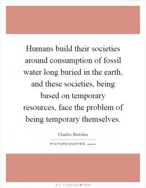 Humans build their societies around consumption of fossil water long buried in the earth, and these societies, being based on temporary resources, face the problem of being temporary themselves Picture Quote #1