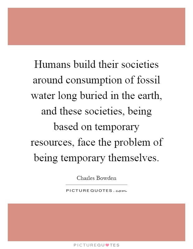 Humans build their societies around consumption of fossil water long buried in the earth, and these societies, being based on temporary resources, face the problem of being temporary themselves Picture Quote #1