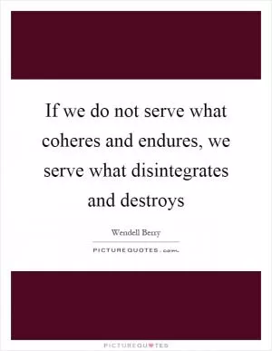 If we do not serve what coheres and endures, we serve what disintegrates and destroys Picture Quote #1
