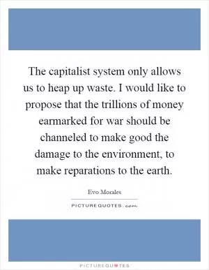 The capitalist system only allows us to heap up waste. I would like to propose that the trillions of money earmarked for war should be channeled to make good the damage to the environment, to make reparations to the earth Picture Quote #1