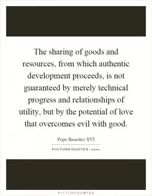 The sharing of goods and resources, from which authentic development proceeds, is not guaranteed by merely technical progress and relationships of utility, but by the potential of love that overcomes evil with good Picture Quote #1