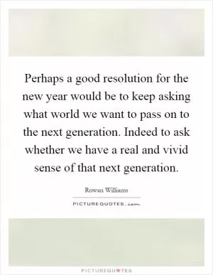 Perhaps a good resolution for the new year would be to keep asking what world we want to pass on to the next generation. Indeed to ask whether we have a real and vivid sense of that next generation Picture Quote #1