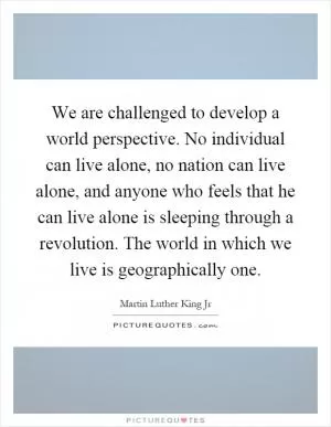 We are challenged to develop a world perspective. No individual can live alone, no nation can live alone, and anyone who feels that he can live alone is sleeping through a revolution. The world in which we live is geographically one Picture Quote #1