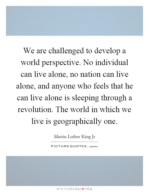 We are challenged to develop a world perspective. No individual can live alone, no nation can live alone, and anyone who feels that he can live alone is sleeping through a revolution. The world in which we live is geographically one Picture Quote #1