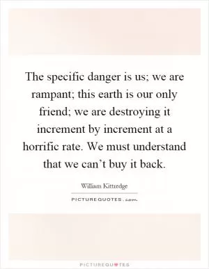 The specific danger is us; we are rampant; this earth is our only friend; we are destroying it increment by increment at a horrific rate. We must understand that we can’t buy it back Picture Quote #1