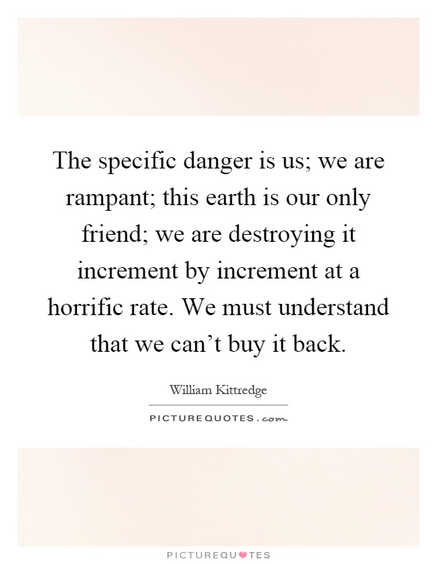 The specific danger is us; we are rampant; this earth is our only friend; we are destroying it increment by increment at a horrific rate. We must understand that we can't buy it back Picture Quote #1