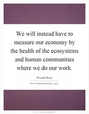 We will instead have to measure our economy by the health of the ecosystems and human communities where we do our work Picture Quote #1