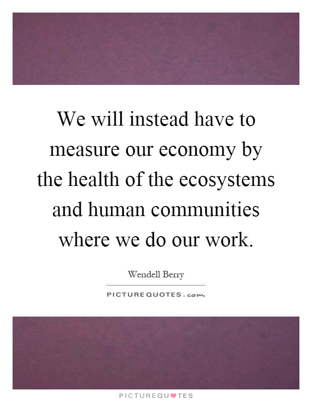 We will instead have to measure our economy by the health of the ecosystems and human communities where we do our work Picture Quote #1